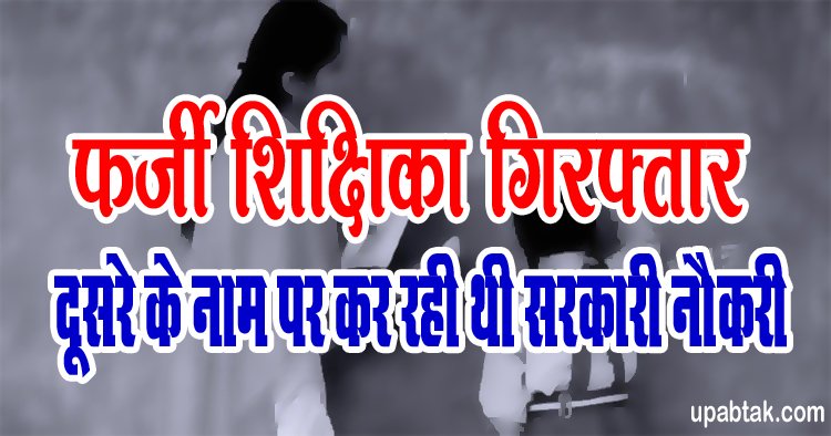 Fake Teacher Arrested: फर्जी शिक्षिका गिरफ्तार, दूसरे के नाम पर कर रही थी सरकारी नौकरी